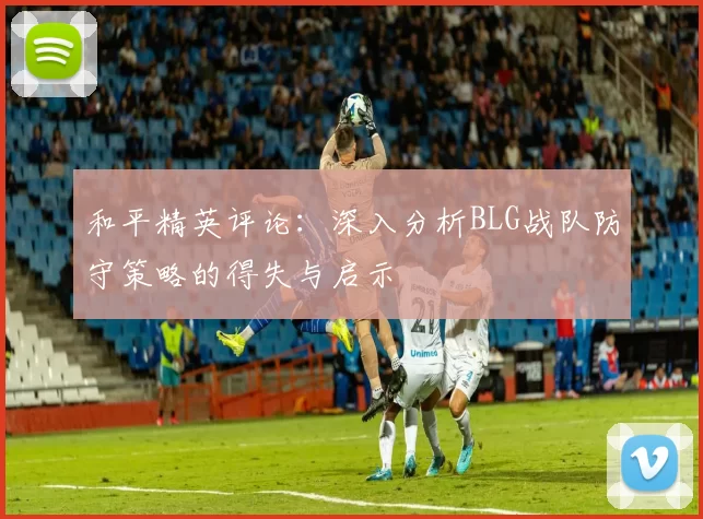 和平精英评论：深入分析BLG战队防守策略的得失与启示