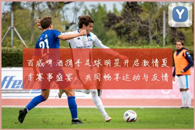 百威啤酒携手足球明星开启激情夏季赛事盛宴，共同畅享运动与友情的无限魅力