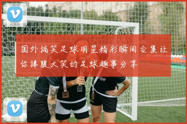 国外搞笑足球明星精彩瞬间合集让你捧腹大笑的足球趣事分享