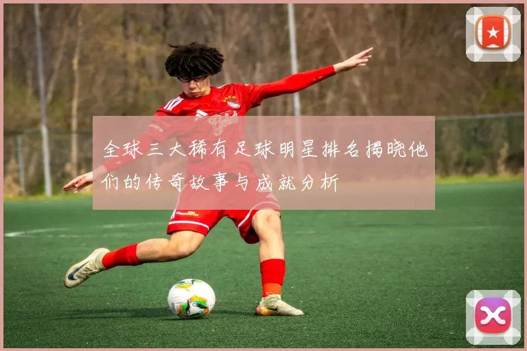 全球三大稀有足球明星排名揭晓他们的传奇故事与成就分析