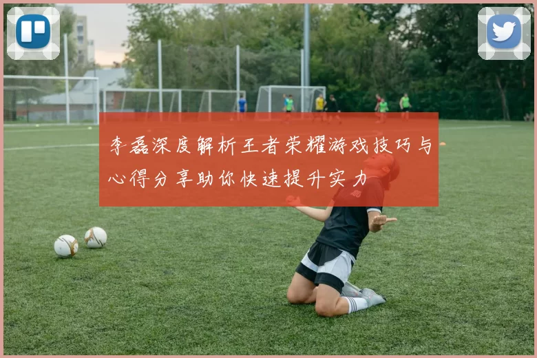 李磊深度解析王者荣耀游戏技巧与心得分享助你快速提升实力