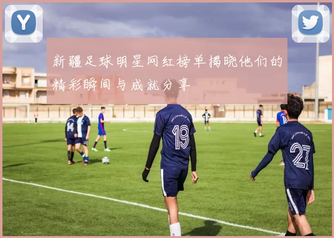 新疆足球明星网红榜单揭晓他们的精彩瞬间与成就分享
