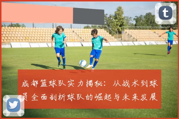成都篮球队实力揭秘：从战术到球员全面剖析球队的崛起与未来发展