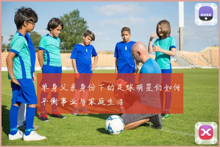 单身父亲身份下的足球明星们如何平衡事业与家庭生活