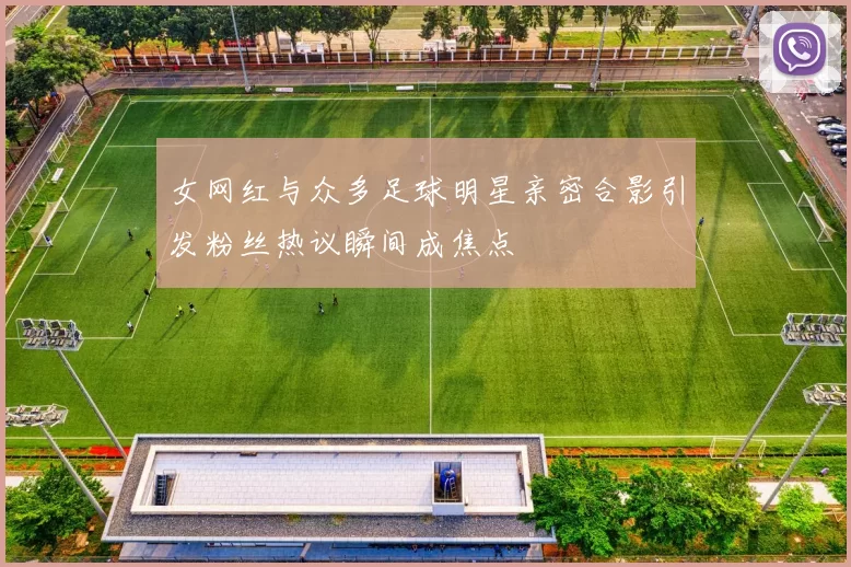 女网红与众多足球明星亲密合影引发粉丝热议瞬间成焦点