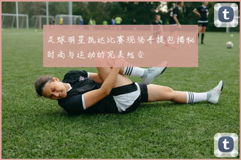足球明星抵达比赛现场手提包揭秘时尚与运动的完美结合