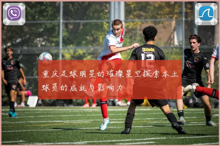 重庆足球明星的璀璨星空探索本土球员的成就与影响力