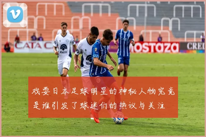 戏耍日本足球明星的神秘人物究竟是谁引发了球迷们的热议与关注