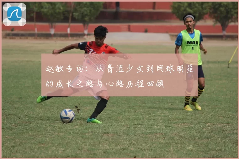赵敏专访：从青涩少女到网球明星的成长之路与心路历程回顾