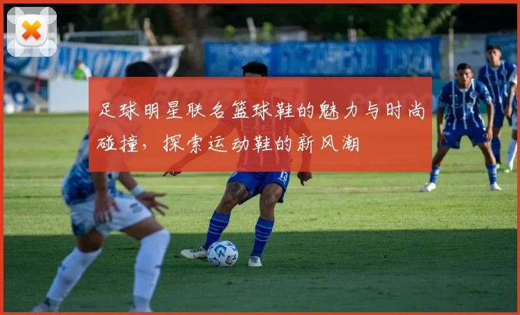 足球明星联名篮球鞋的魅力与时尚碰撞，探索运动鞋的新风潮