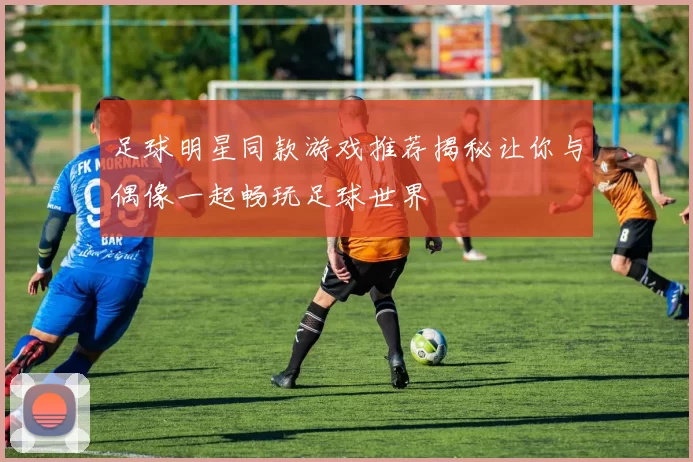 足球明星同款游戏推荐揭秘让你与偶像一起畅玩足球世界