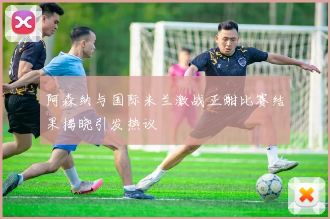 阿森纳与国际米兰激战正酣比赛结果揭晓引发热议