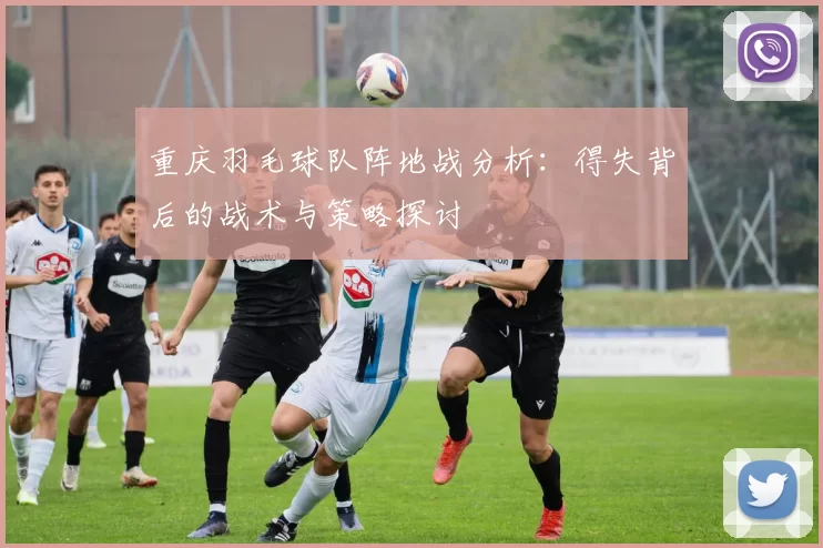 重庆羽毛球队阵地战分析：得失背后的战术与策略探讨