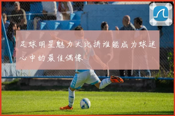 足球明星魅力大比拼谁能成为球迷心中的最佳偶像