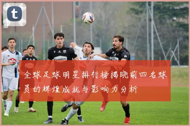 全球足球明星排行榜揭晓前四名球员的辉煌成就与影响力分析