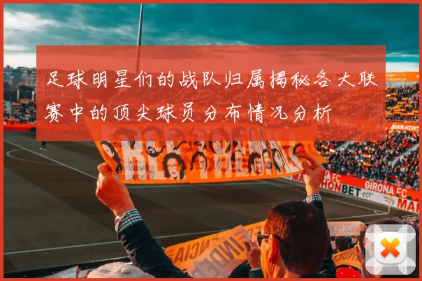 足球明星们的战队归属揭秘各大联赛中的顶尖球员分布情况分析