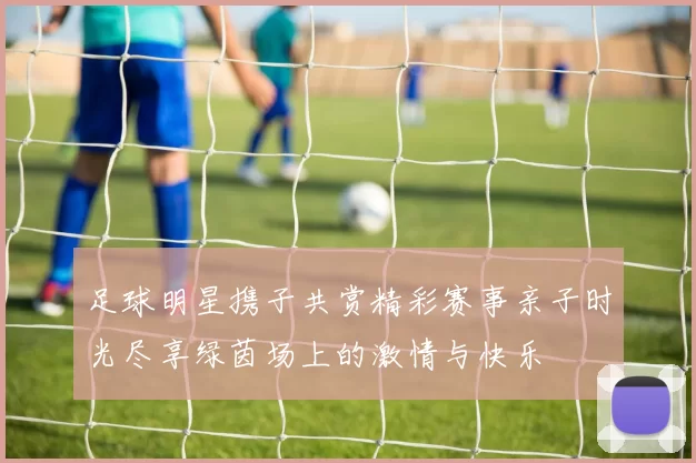 足球明星携子共赏精彩赛事亲子时光尽享绿茵场上的激情与快乐