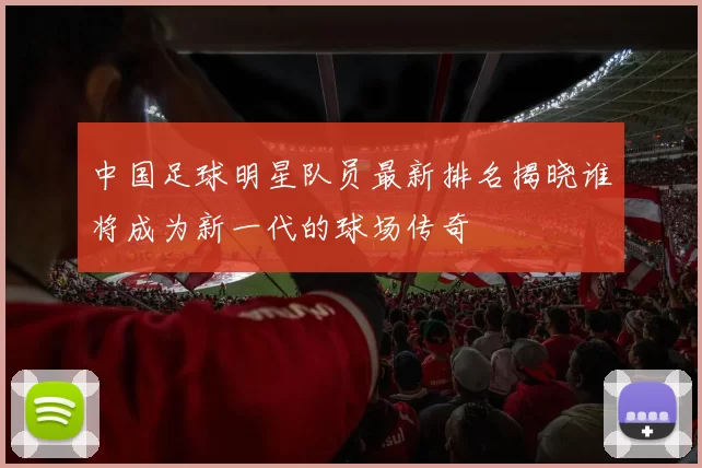 中国足球明星队员最新排名揭晓谁将成为新一代的球场传奇