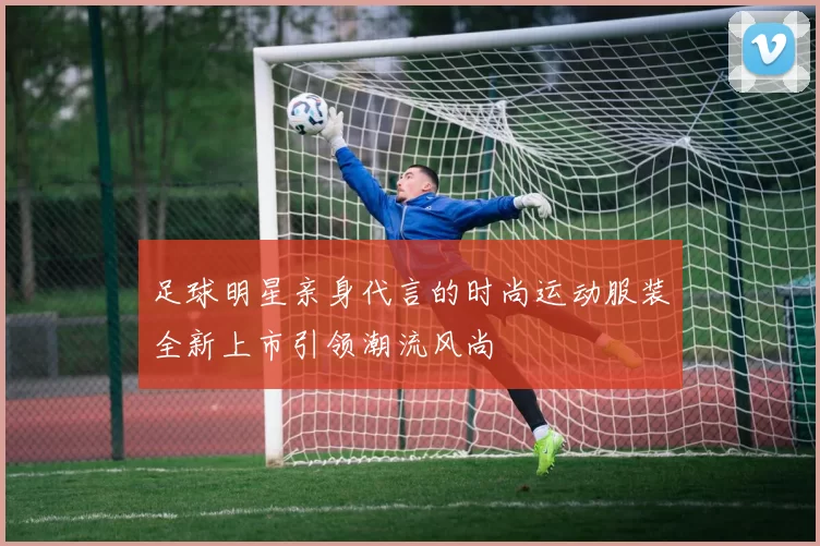 足球明星亲身代言的时尚运动服装全新上市引领潮流风尚