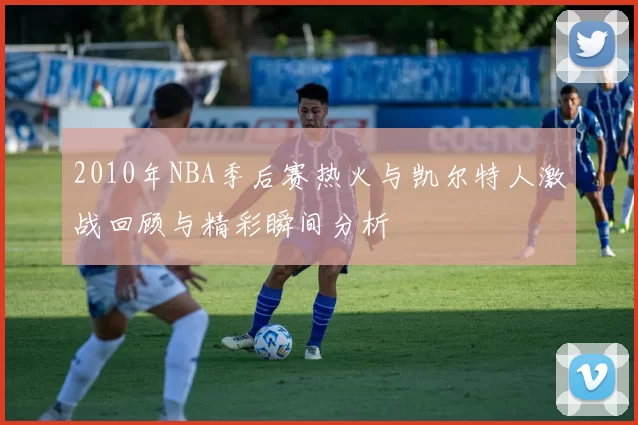 2010年NBA季后赛热火与凯尔特人激战回顾与精彩瞬间分析