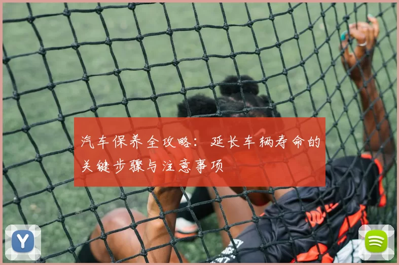 汽车保养全攻略：延长车辆寿命的关键步骤与注意事项