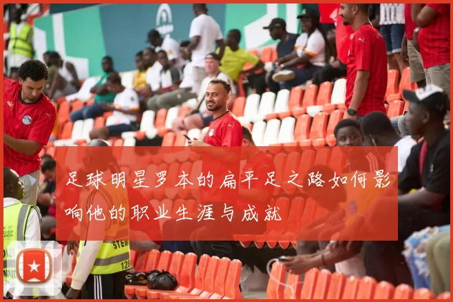 足球明星罗本的扁平足之路如何影响他的职业生涯与成就