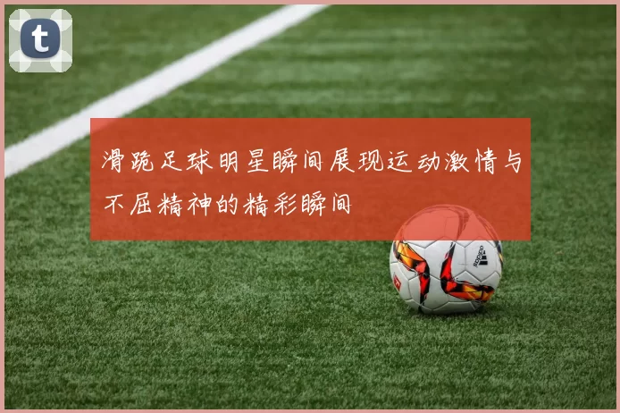 滑跪足球明星瞬间展现运动激情与不屈精神的精彩瞬间