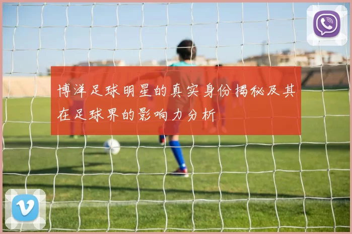 博洋足球明星的真实身份揭秘及其在足球界的影响力分析