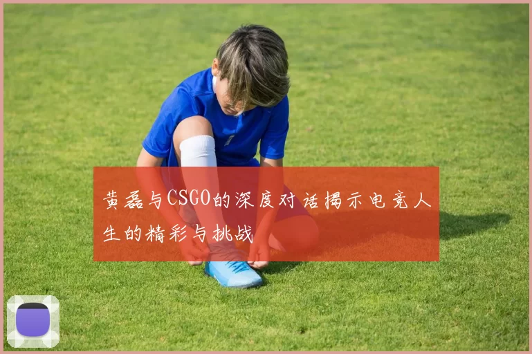 黄磊与CSGO的深度对话揭示电竞人生的精彩与挑战