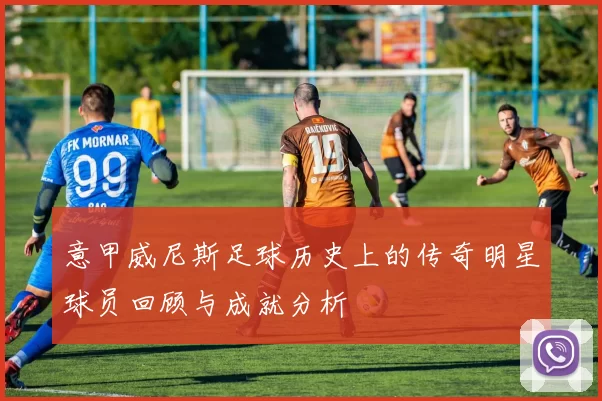 意甲威尼斯足球历史上的传奇明星球员回顾与成就分析