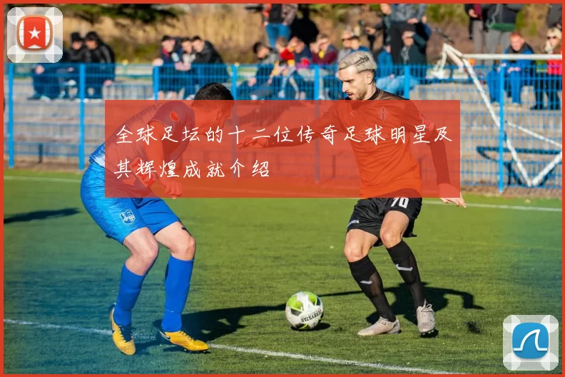 全球足坛的十二位传奇足球明星及其辉煌成就介绍