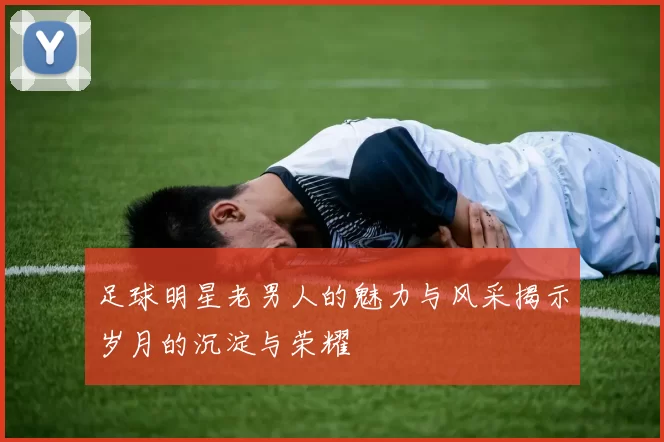 足球明星老男人的魅力与风采揭示岁月的沉淀与荣耀