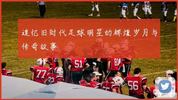 追忆旧时代足球明星的辉煌岁月与传奇故事