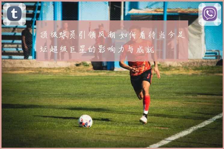 顶级球员引领风潮 如何看待当今足坛超级巨星的影响力与成就
