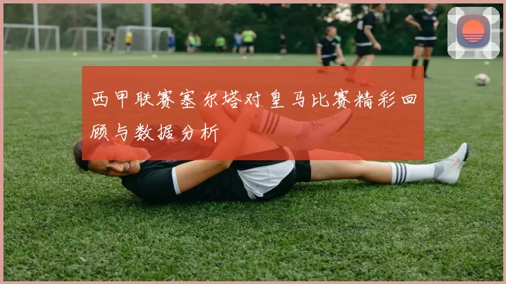 西甲联赛塞尔塔对皇马比赛精彩回顾与数据分析