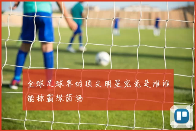 全球足球界的顶尖明星究竟是谁谁能称霸绿茵场