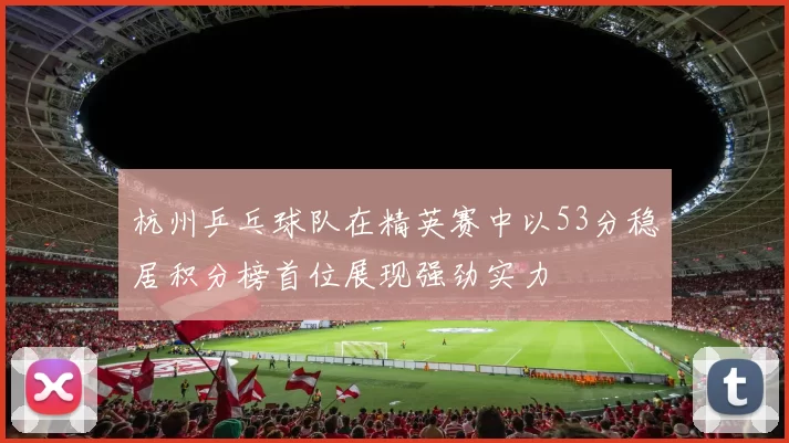 杭州乒乓球队在精英赛中以53分稳居积分榜首位展现强劲实力