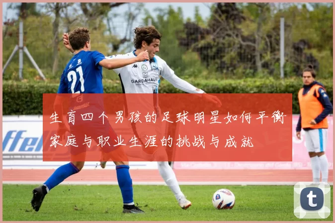 生育四个男孩的足球明星如何平衡家庭与职业生涯的挑战与成就