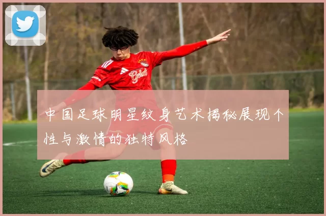 中国足球明星纹身艺术揭秘展现个性与激情的独特风格