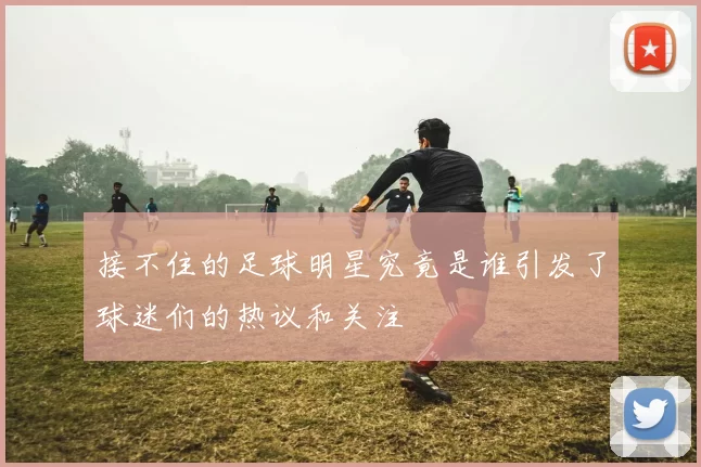 接不住的足球明星究竟是谁引发了球迷们的热议和关注