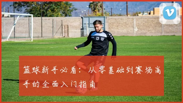 篮球新手必看：从零基础到赛场高手的全面入门指南