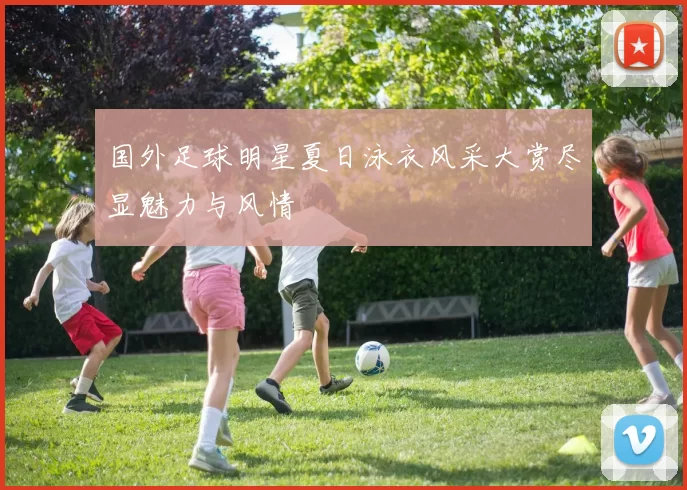 国外足球明星夏日泳衣风采大赏尽显魅力与风情
