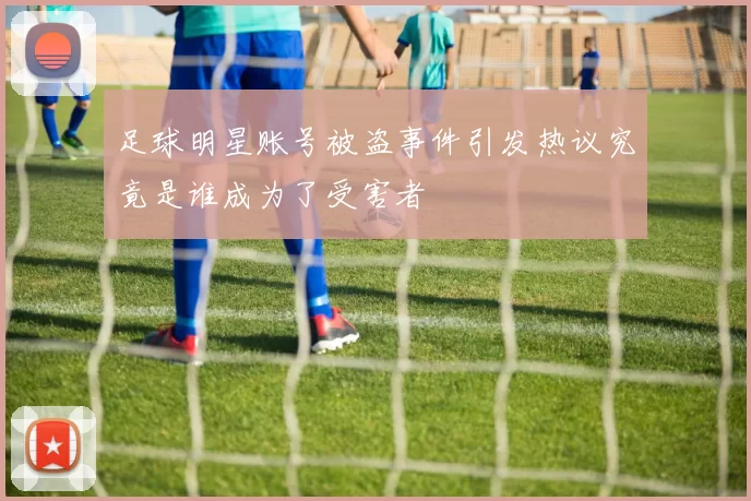 足球明星账号被盗事件引发热议究竟是谁成为了受害者