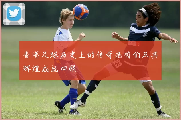 香港足球历史上的传奇老将们及其辉煌成就回顾