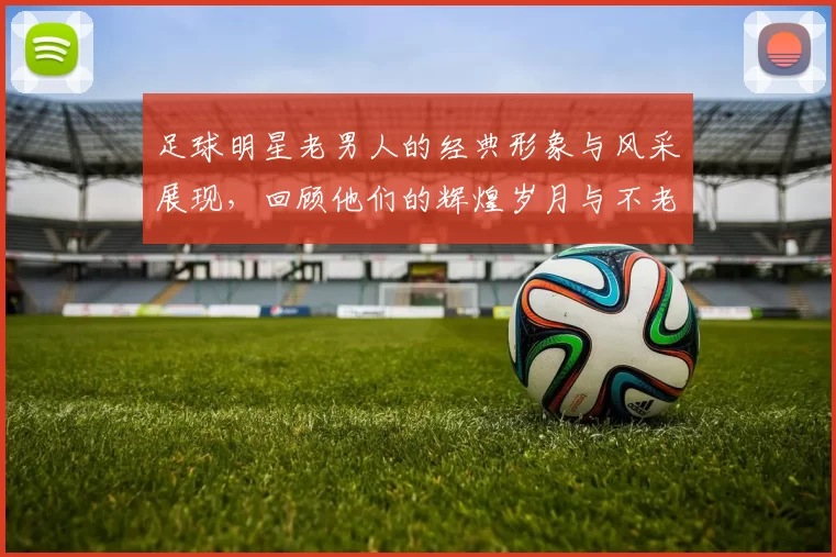足球明星老男人的经典形象与风采展现,回顾他们的辉煌岁月与不老传奇