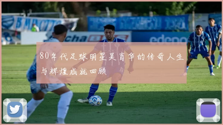 80年代足球明星吴育华的传奇人生与辉煌成就回顾