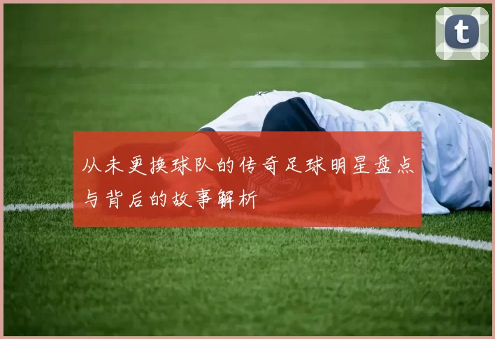 从未更换球队的传奇足球明星盘点与背后的故事解析