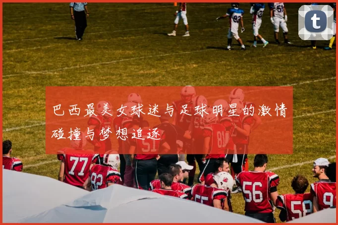 巴西最美女球迷与足球明星的激情碰撞与梦想追逐