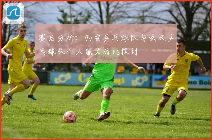 赛后分析：西安乒乓球队与武汉乒乓球队个人能力对比探讨