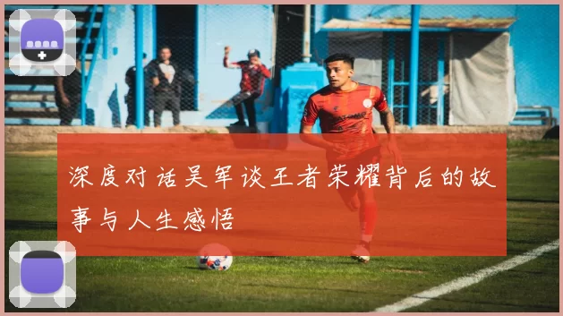 深度对话吴军谈王者荣耀背后的故事与人生感悟